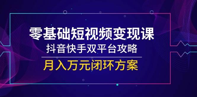 零基础短视频变现课，抖音快手双平台攻略，月入万元闭环方案-网创副业教程