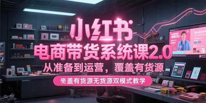 （15258期）小红书电商带货系统课2.0，从准备到运营，覆盖有货源无货源双模式教学-网创副业教程