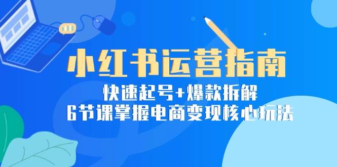 小红书运营指南：快速起号+爆款拆解，6节课掌握电商变现核心玩法-网创副业教程