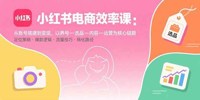（15838期）小红书电商效率课：从账号搭建到变现，以养号-选品-内容-运营为核心链路-网创副业教程