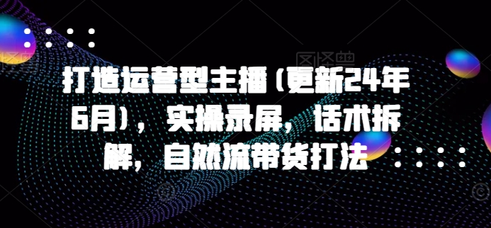 打造运营型主播(更新25年6月)，实操录屏，话术拆解，自然流带货打法-网创副业教程