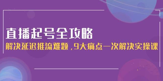 直播起号全攻略：解决延迟推流难题，9大痛点一次解决实操课-网创副业教程