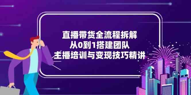 直播带货全流程拆解：从0到1搭建团队，主播培训与变现技巧精讲-网创副业教程