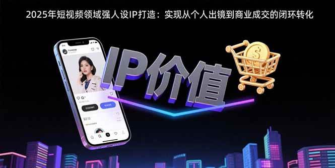 （15599期）2025年短视频领域人设IP打造：实现从个人出镜到商业成交的闭环转化-网创副业教程