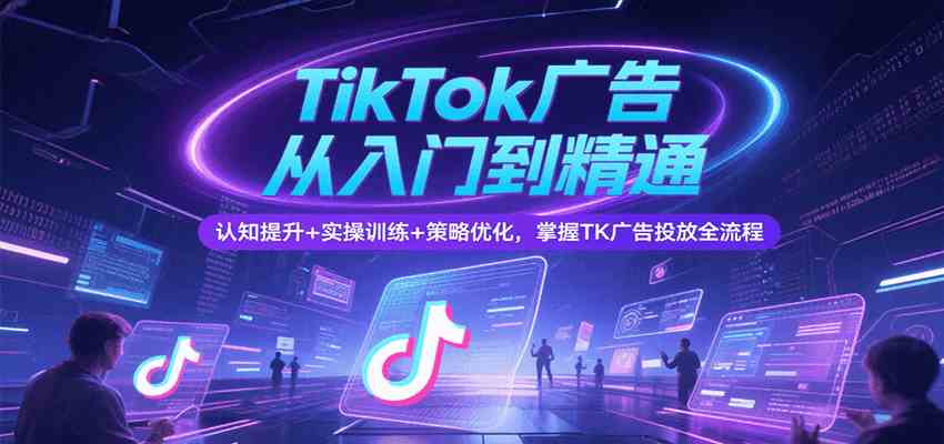 TikTok广告从入门到精通，认知提升+实操训练+策略优化，掌握TK广告投放全流程-网创副业教程