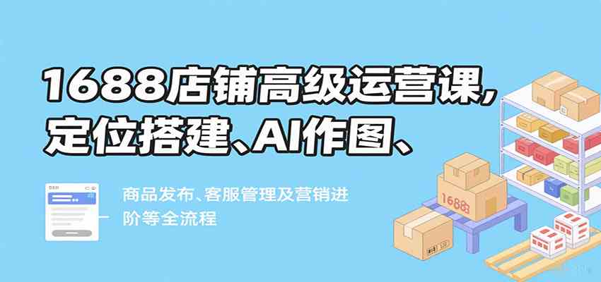 1688店铺高级运营课，定位搭建、AI作图、商品发布、客服管理及营销进阶等全流程-网创副业教程