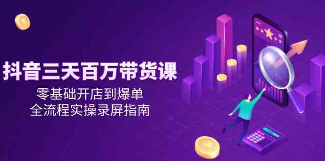 抖音三天百万带货课，零基础开店到爆单，全流程实操录屏指南-网创副业教程