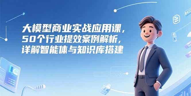 （15274期）大模型商业实战应用课，50个行业提效案例解析，详解智能体与知识库搭建-网创副业教程
