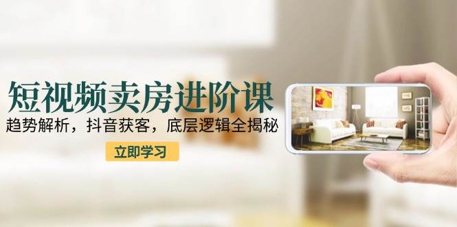 短视频卖房进阶课：趋势解析，抖音获客，底层逻辑全揭秘-网创副业教程